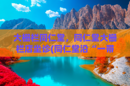 大栅栏同仁堂，同仁堂大栅栏店坐诊(同仁堂沿“一带一路”向外推广中医药)