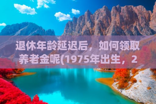 退休年龄延迟后，如何领取养老金呢(1975年出生，2025年延迟三个月退休，工龄31年养老金领3000元吗？)