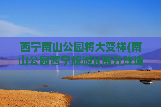 西宁南山公园将大变样(南山公园西宁旅游)(提升改造 绿化景观 西宁南山公园更美啦)