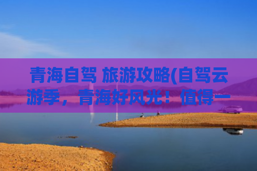青海自驾 旅游攻略(自驾云游季，青海好风光！值得一看的青海自驾游攻略)(这些自驾游线路，一生总要走一次，每一条皆是典藏)