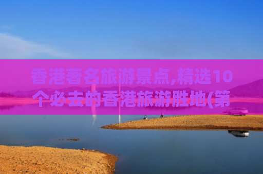 香港著名旅游景点,精选10个必去的香港旅游胜地(第一次去香港旅游，必去的10个景点，每一个都不容错过！)