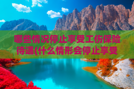 哪些情况停止享受工伤保险待遇(什么情形会停止享受工伤保险待遇？)