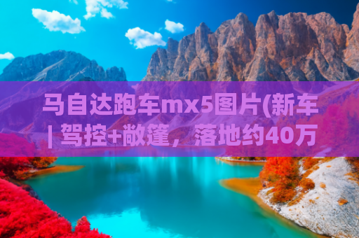马自达跑车mx5图片(新车 | 驾控+敞篷，落地约40万元，全国可上牌，马自达MX-5到港实拍)