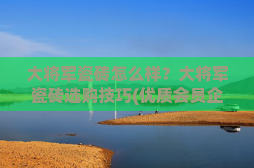 大将军瓷砖怎么样？大将军瓷砖选购技巧(优质会员企业介绍——大将军瓷砖)
