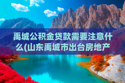 禹城公积金贷款需要注意什么(山东禹城市出台房地产新政  支持购新房“网签、备案即入学”)