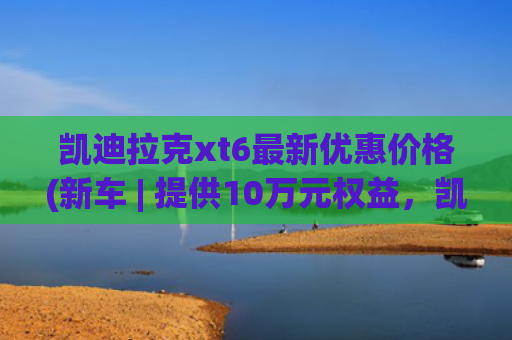 凯迪拉克xt6最新优惠价格(新车 | 提供10万元权益，凯迪拉克XT6购车政策，一口价34.99万元起)
