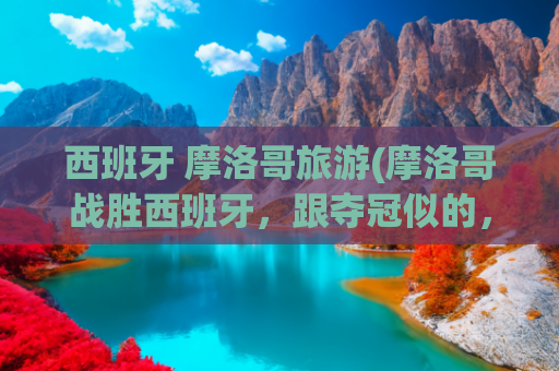 西班牙 摩洛哥旅游(摩洛哥战胜西班牙，跟夺冠似的，有多大仇？)(摩洛哥把西班牙踢回家，阿尔及利亚很不满，这三国之间有什么渊源)