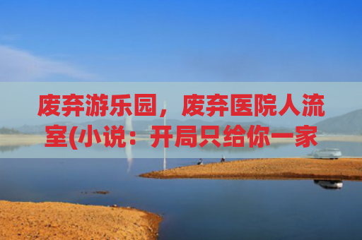 废弃游乐园，废弃医院人流室(小说：开局只给你一家荒废游乐园，看小伙如何还清百万负债……)