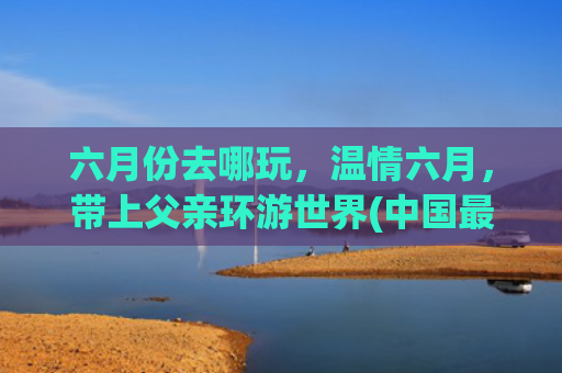 六月份去哪玩，温情六月，带上父亲环游世界(中国最适合带父母去的9个地方，70岁之前一定要去一次)