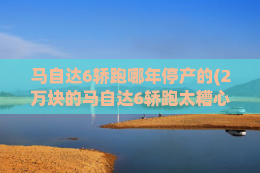 马自达6轿跑哪年停产的(2万块的马自达6轿跑太糟心！抬起底盘就想哭，买家转头走人)