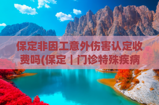 保定非因工意外伤害认定收费吗(保定｜门诊特殊疾病政策有变化，这些福利等着你！)
