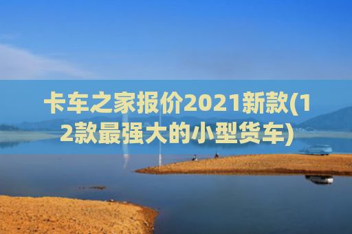 卡车之家报价2021新款(12款最强大的小型货车)