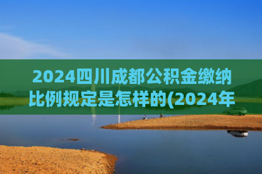 2024四川成都公积金缴纳比例规定是怎样的(2024年度公积金缴存额20强城市排行！广州高于深圳，重庆只居第11)