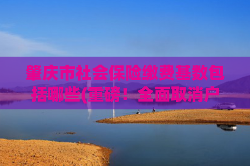 肇庆市社会保险缴费基数包括哪些(重磅！全面取消户籍等参保门槛！这些人可以在肇庆参加养老保险了！)
