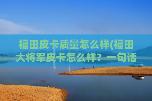 福田皮卡质量怎么样(福田大将军皮卡怎么样？一句话总结：有颜有恬)