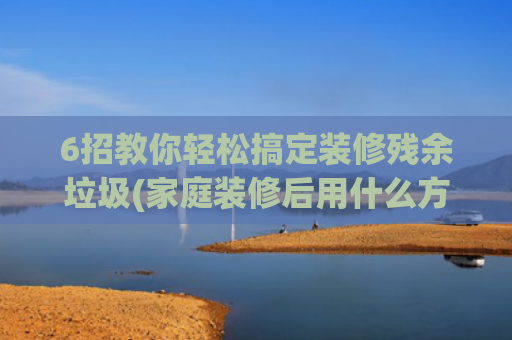 6招教你轻松搞定装修残余垃圾(家庭装修后用什么方法除去装修后遗留下来的胶装修小妙招告诉大家)