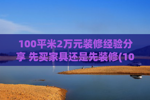 100平米2万元装修经验分享 先买家具还是先装修(100㎡全包装修费用全解析：从简装到奢装的精准预算指南)