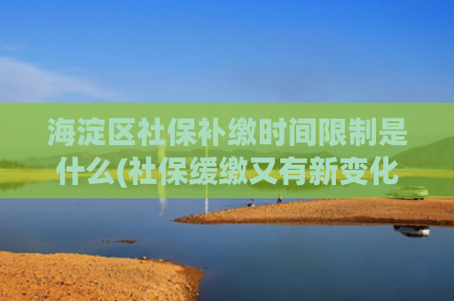 海淀区社保补缴时间限制是什么(社保缓缴又有新变化，你想问的都在这儿——)