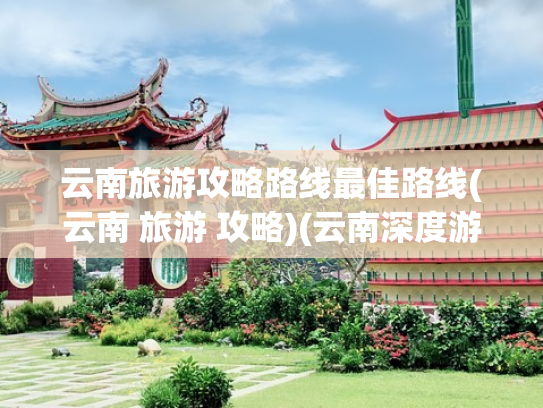 云南旅游攻略路线最佳路线(云南 旅游 攻略)(云南深度游攻略：超全景点+住宿+交通指南，让你的旅行不踩雷)