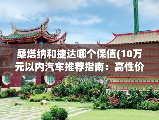 桑塔纳和捷达哪个保值(10万元以内汽车推荐指南：高性价比车型全解析)