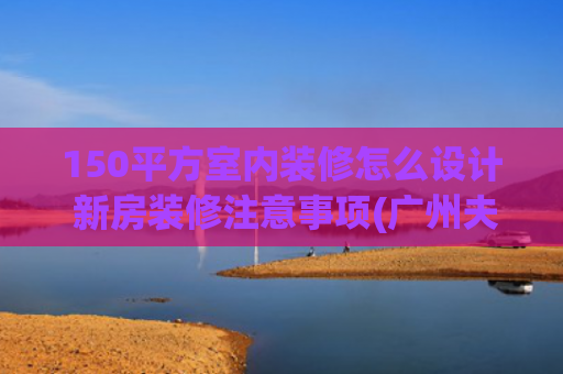 150平方室内装修怎么设计 新房装修注意事项(广州夫妻晒出150㎡的家，因装修太过高级而走红，网友:太漂亮了)
