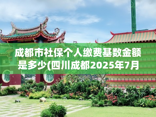 成都市社保个人缴费基数金额是多少(四川成都2025年7月社保缴费基数调整，直接关系到手工资和养老金)